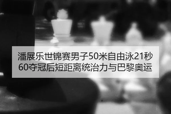 潘展乐世锦赛男子50米自由泳21秒60夺冠后短距离统治力与巴黎奥运