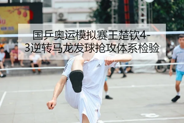 国乒奥运模拟赛王楚钦4-3逆转马龙发球抢攻体系检验